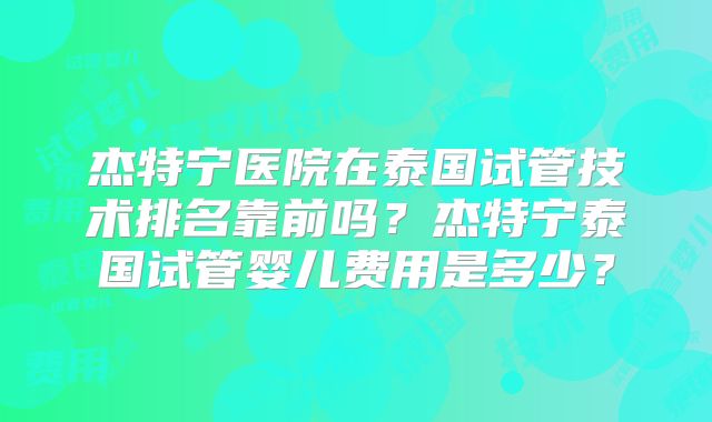 杰特宁医院在泰国试管技术排名靠前吗？杰特宁泰国试管婴儿费用是多少？