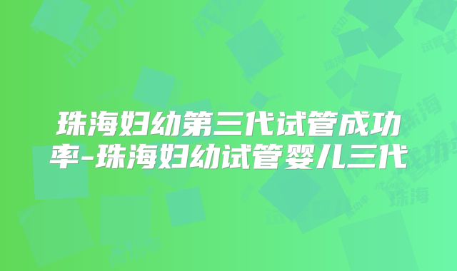 珠海妇幼第三代试管成功率-珠海妇幼试管婴儿三代