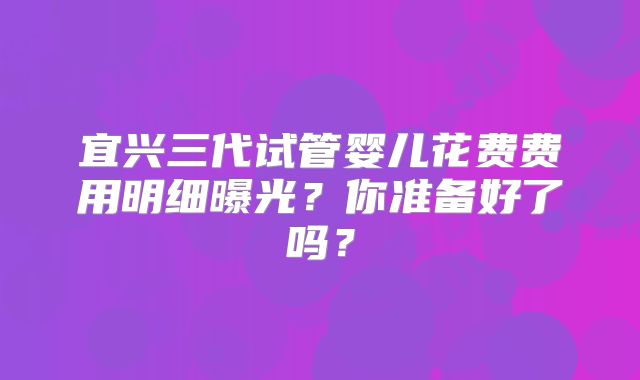 宜兴三代试管婴儿花费费用明细曝光？你准备好了吗？