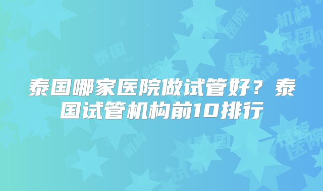 泰国哪家医院做试管好?泰国试管机构前10排行