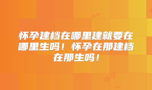 怀孕建档在哪里建就要在哪里生吗!怀孕在那建档在那生吗!