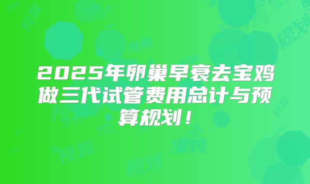 2025年卵巢早衰去宝鸡做三代试管费用总计与预算规划！