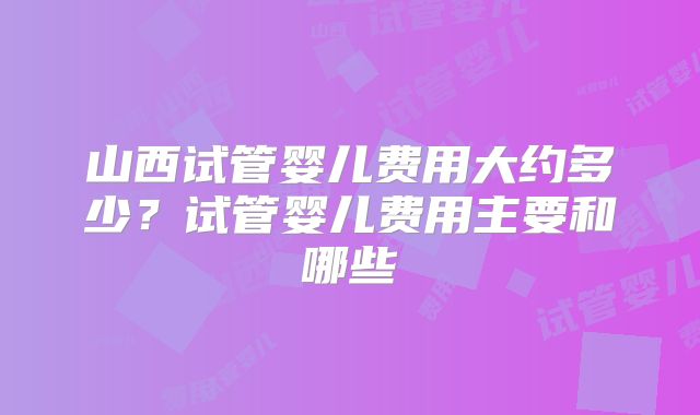 山西试管婴儿费用大约多少?试管婴儿费用主要和哪些