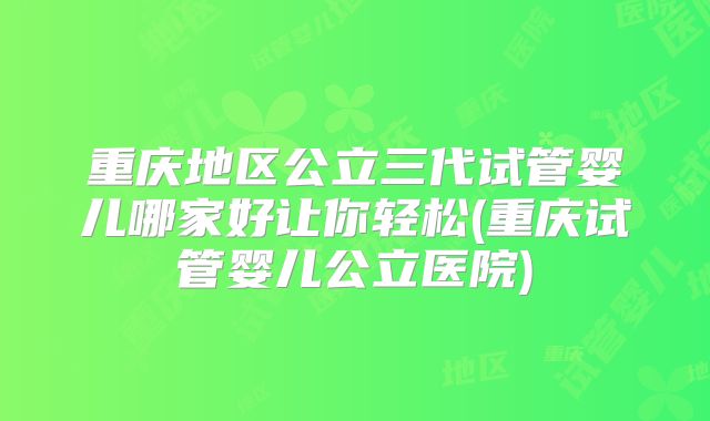 重庆地区公立三代试管婴儿哪家好让你轻松(重庆试管婴儿公立医院)