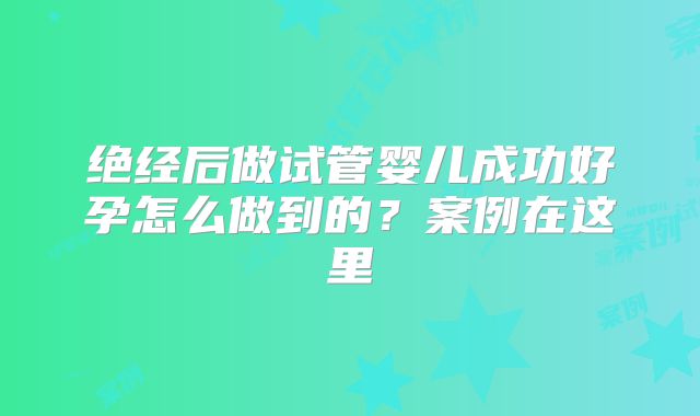 绝经后做试管婴儿成功好孕怎么做到的?案例在这里