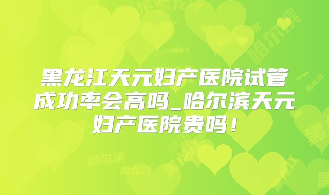 黑龙江天元妇产医院试管成功率会高吗_哈尔滨天元妇产医院贵吗！