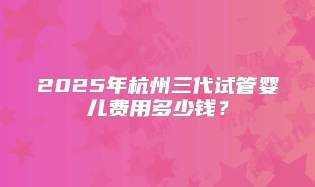 2025年杭州三代试管婴儿费用多少钱?