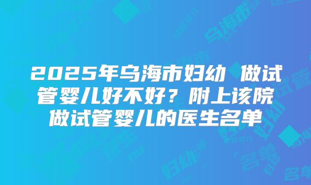 2025年乌海市妇幼 做试管婴儿好不好?附上该院做试管婴儿的医生名单
