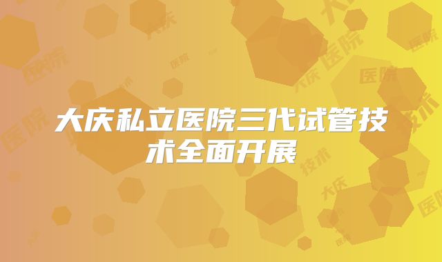 大庆私立医院三代试管技术全面开展