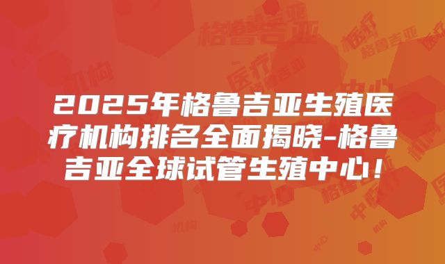 2025年格鲁吉亚生殖医疗机构排名全面揭晓-格鲁吉亚全球试管生殖中心！