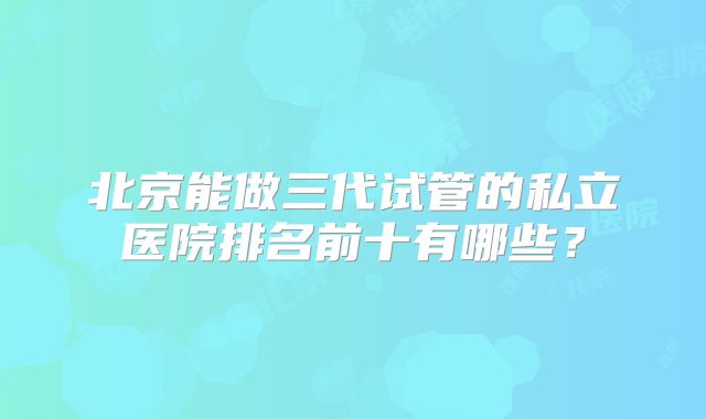 北京能做三代试管的私立医院排名前十有哪些?