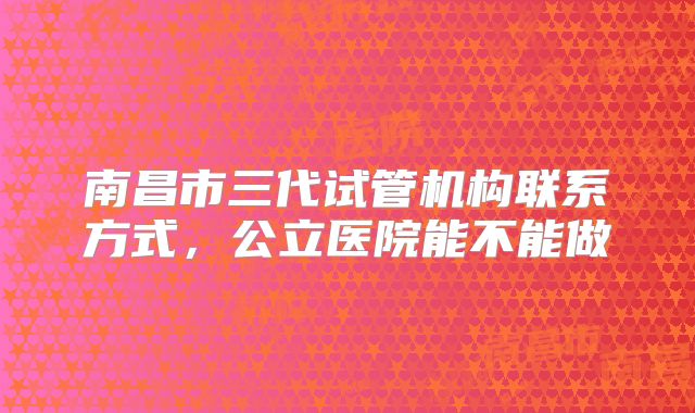 南昌市三代试管机构联系方式,公立医院能不能做