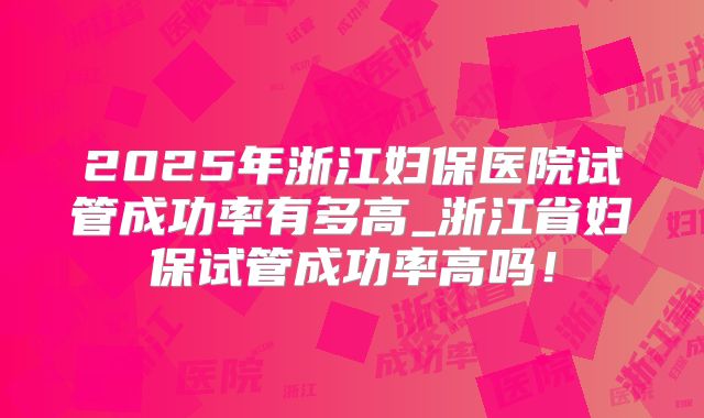 2025年浙江妇保医院试管成功率有多高_浙江省妇保试管成功率高吗！