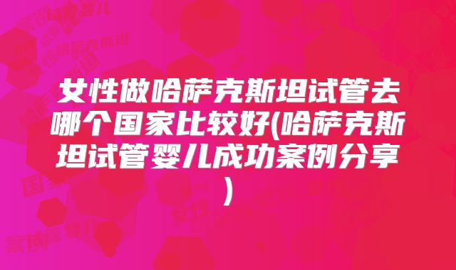 女性做哈萨克斯坦试管去哪个国家比较好(哈萨克斯坦试管婴儿成功案例分享)