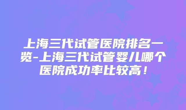 上海三代试管医院排名一览-上海三代试管婴儿哪个医院成功率比较高！
