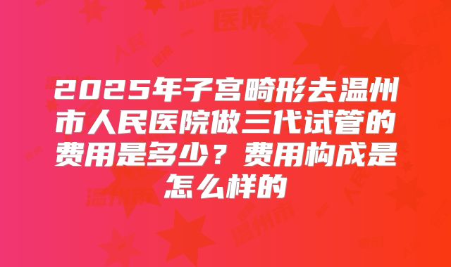 2025年子宫畸形去温州市人民医院做三代试管的费用是多少？费用构成是怎么样的