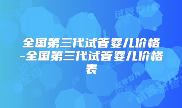 全国第三代试管婴儿价格-全国第三代试管婴儿价格表