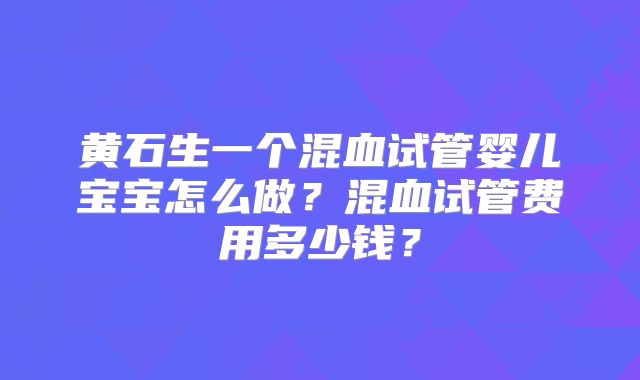 黄石生一个混血试管婴儿宝宝怎么做？混血试管费用多少钱？