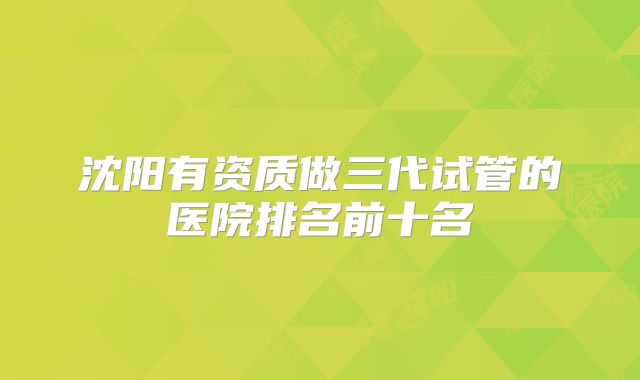 沈阳有资质做三代试管的医院排名前十名