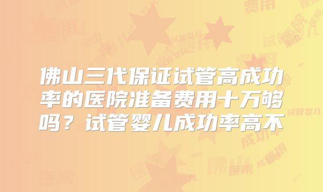 佛山三代保证试管高成功率的医院准备费用十万够吗?试管婴儿成功率高不