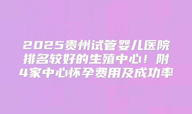 2025贵州试管婴儿医院排名较好的生殖中心！附4家中心怀孕费用及成功率