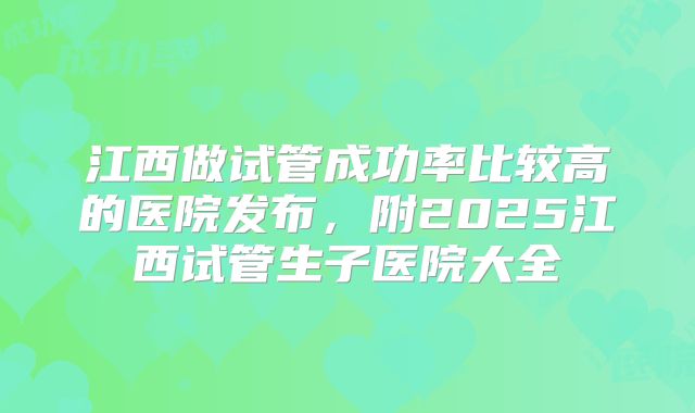 江西做试管成功率比较高的医院发布,附2025江西试管生子医院大全