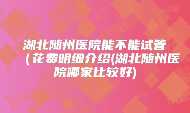 湖北随州医院能不能试管（花费明细介绍(湖北随州医院哪家比较好)
