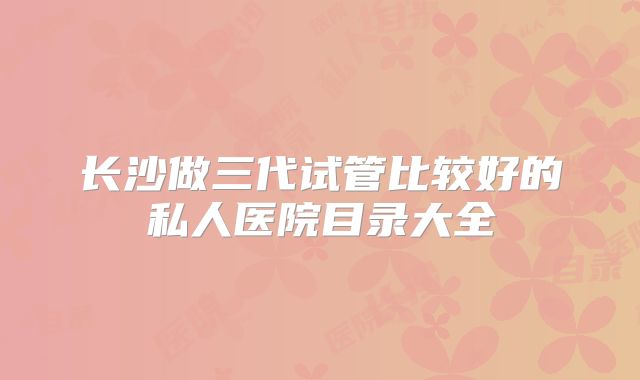 长沙做三代试管比较好的私人医院目录大全