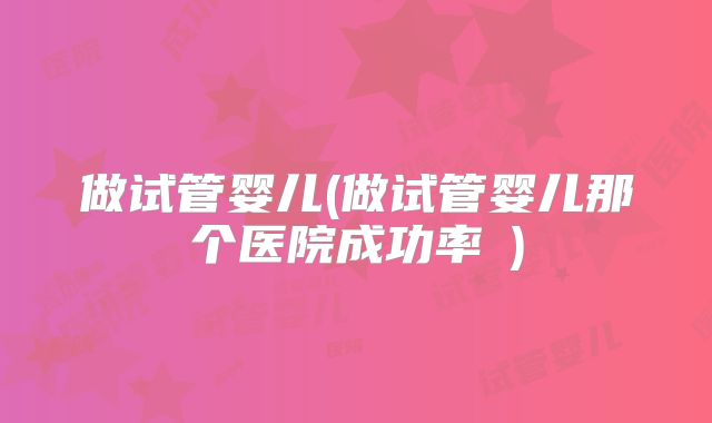 做试管婴儿(做试管婴儿那个医院成功率髿)