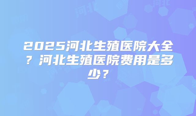 2025河北生殖医院大全?河北生殖医院费用是多少?