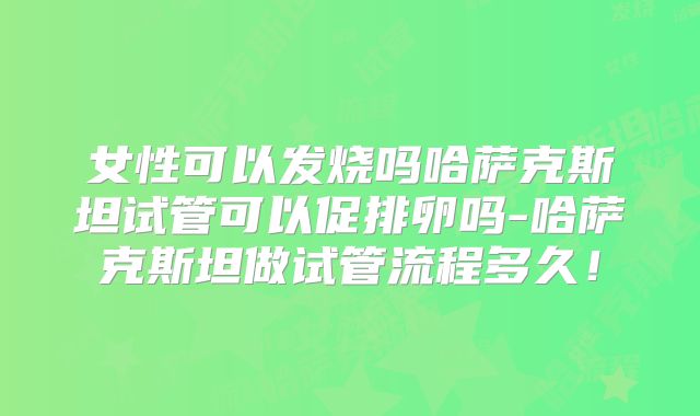 女性可以发烧吗哈萨克斯坦试管可以促排卵吗-哈萨克斯坦做试管流程多久!