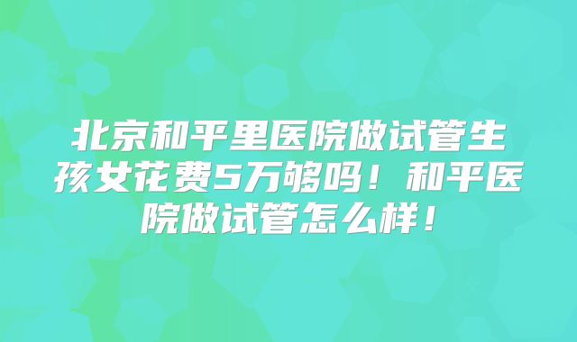 北京和平里医院做试管生孩女花费5万够吗！和平医院做试管怎么样！