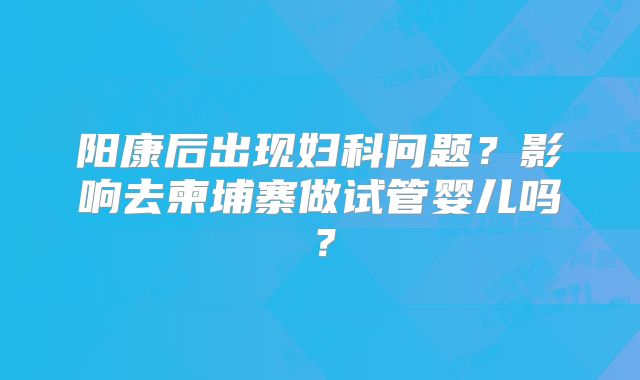 阳康后出现妇科问题?影响去柬埔寨做试管婴儿吗?