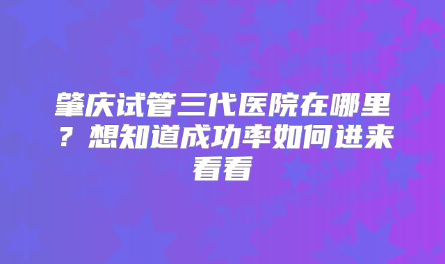 肇庆试管三代医院在哪里？想知道成功率如何进来看看