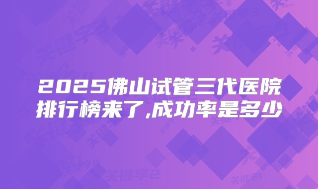 2025佛山试管三代医院排行榜来了,成功率是多少