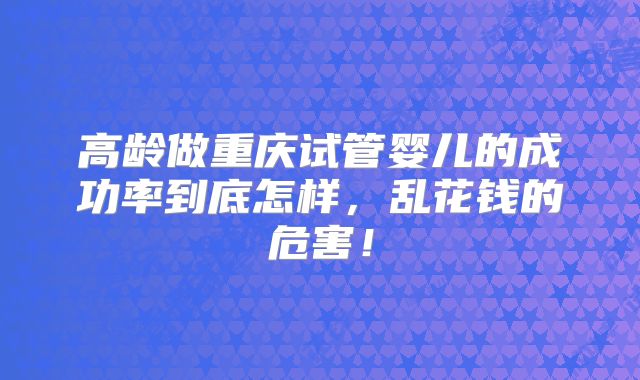 高龄做重庆试管婴儿的成功率到底怎样，乱花钱的危害！