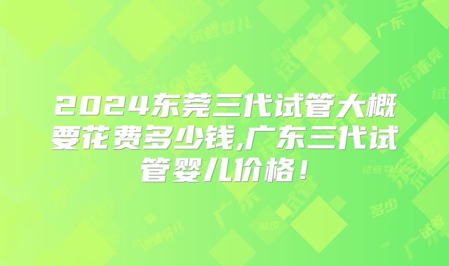 2024东莞三代试管大概要花费多少钱,广东三代试管婴儿价格！