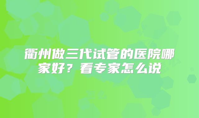 衢州做三代试管的医院哪家好？看专家怎么说