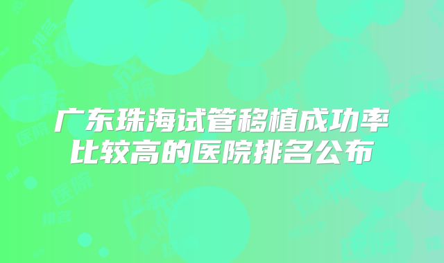 广东珠海试管移植成功率比较高的医院排名公布