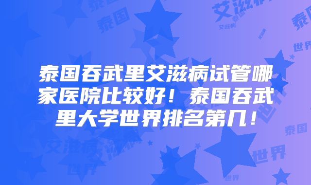 泰国吞武里艾滋病试管哪家医院比较好！泰国吞武里大学世界排名第几！