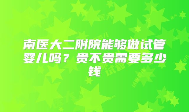 南医大二附院能够做试管婴儿吗?贵不贵需要多少钱