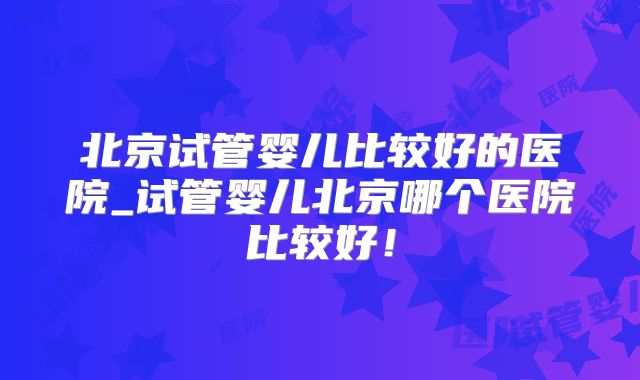 北京试管婴儿比较好的医院_试管婴儿北京哪个医院比较好!