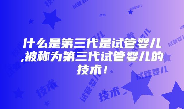 什么是第三代是试管婴儿,被称为第三代试管婴儿的技术！