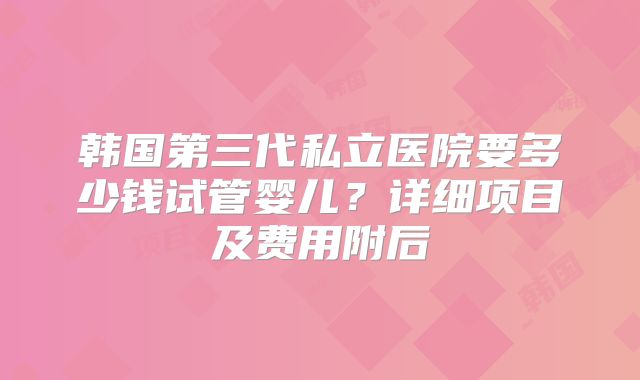 韩国第三代私立医院要多少钱试管婴儿?详细项目及费用附后