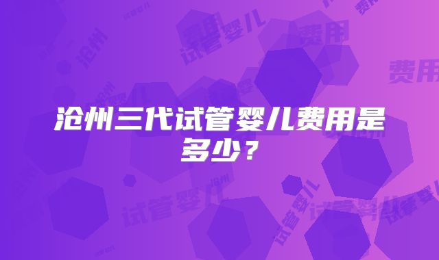 沧州三代试管婴儿费用是多少？