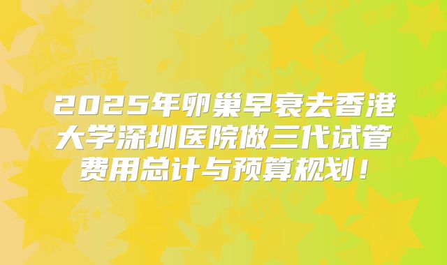 2025年卵巢早衰去香港大学深圳医院做三代试管费用总计与预算规划！