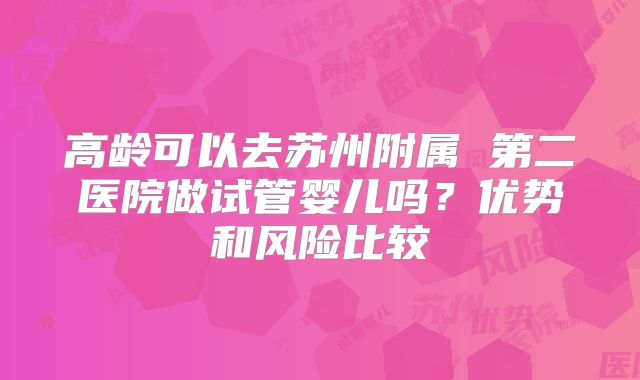 高龄可以去苏州附属 第二医院做试管婴儿吗？优势和风险比较