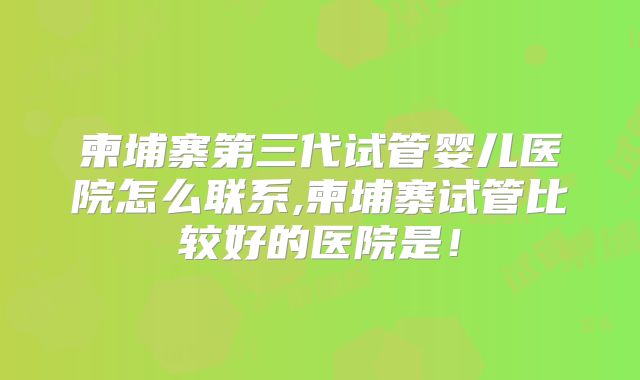 柬埔寨第三代试管婴儿医院怎么联系,柬埔寨试管比较好的医院是！