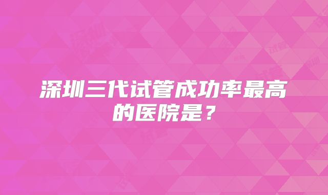 深圳三代试管成功率最高的医院是?