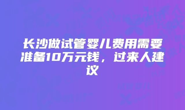 长沙做试管婴儿费用需要准备10万元钱，过来人建议